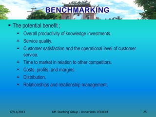 The potential benefit ; 
Overall productivity of knowledge investments. 
Service quality. 
Customer satisfaction and the operational level of customer service. 
Time to market in relation to other competitors. 
Costs, profits, and margins. 
Distribution. 
Relationships and relationship management. 
17/12/2013 
KM Teaching Group - Universitas TELKOM 
25  