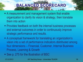 A measurement and management system that enable organization to clarify its vision & strategy, then translate them into action 
Provides feedback on both the internal business processes and external outcomes in order to continuously improve strategic performance and results. 
A conceptual framework for translating an organization‘s vision into a set of performance indicators distributed among four dimensions – Financial, Customer, Internal Business Process, Learning & Growth 
See p. 275 for the illustration of BSC 
17/12/2013 
KM Teaching Group - Universitas TELKOM 
26  