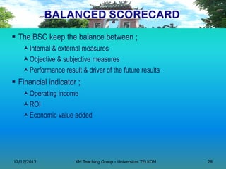 The BSC keep the balance between ; 
Internal & external measures 
Objective & subjective measures 
Performance result & driver of the future results 
Financial indicator ; 
Operating income 
ROI 
Economic value added 
17/12/2013 
KM Teaching Group - Universitas TELKOM 
28  