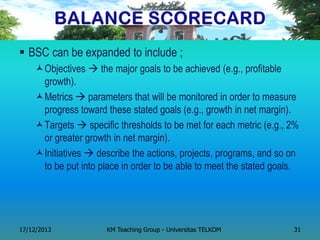 BSC can be expanded to include ; 
Objectives  the major goals to be achieved (e.g., profitable growth). 
Metrics  parameters that will be monitored in order to measure progress toward these stated goals (e.g., growth in net margin). 
Targets  specific thresholds to be met for each metric (e.g., 2% or greater growth in net margin). 
Initiatives  describe the actions, projects, programs, and so on to be put into place in order to be able to meet the stated goals. 
17/12/2013 
KM Teaching Group - Universitas TELKOM 
31  
