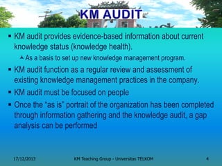 KM audit provides evidence-based information about current knowledge status (knowledge health). 
As a basis to set up new knowledge management program. 
KM audit function as a regular review and assessment of existing knowledge management practices in the company. 
KM audit must be focused on people 
Once the ―as is‖ portrait of the organization has been completed through information gathering and the knowledge audit, a gap analysis can be performed 
KM Teaching Group - Universitas TELKOM 
17/12/2013 
4  