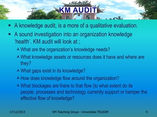 A knowledge audit, is a more of a qualitative evaluation. 
A sound investigation into an organization knowledge ‗health‘. KM audit will look at ; 
What are the organization‘s knowledge needs? 
What knowledge assets or resources does it have and where are they? 
What gaps exist in its knowledge? 
How does knowledge flow around the organization? 
What blockages are there to that flow (to what extent do its people, processes and technology currently support or hamper the effective flow of knowledge? 
17/12/2013 
KM Teaching Group - Universitas TELKOM 
9  