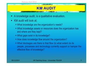 Partono Arif 2014 
 A knowledge audit, is a qualitative evaluation. 
 KM audit will look at; 
What knowledge are the or...