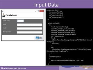 Riza Muhammad Nurman 4SC
Click to edit Master title styleInput Data
private void clear() {
txt_code.setText("");
txt_name.setText("");
txt_email.setText("");
txt_phone.setText("");
}
private void add() {
try {
Faculty obj = new Faculty();
obj.setFac_code(txt_code.getText());
obj.setFac_name(txt_name.getText());
obj.setFac_email(txt_email.getText());
obj.setFac_phone(txt_phone.getText());
int i = obj.doInsert();
if(i > 0) {
JOptionPane.showMessageDialog(null, "SUKSES! Data Berhasil
Disimpan");
this.clear();
}
else {
JOptionPane.showMessageDialog(null, "PERINGATAN! Harap
Memasukkan Data Yang Sesuai");
}
}
catch(Exception e)
{
JOptionPane.showMessageDialog(null,"Error: " + e);
}
}
 
