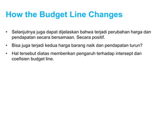How the Budget Line Changes
• Selanjutnya juga dapat dijelaskan bahwa terjadi perubahan harga dan
pendapatan secara bersamaan. Secara positif.
• Bisa juga terjadi kedua harga barang naik dan pendapatan turun?
• Hal tersebut diatas memberikan pengaruh terhadap intersept dan
coefisien budget line.
 