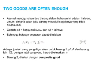 TWO GOODS ARE OFTEN ENOUGH
• Asumsi menggunakan dua barang dalam bahasan ini adalah hal yang
umum, dimana salah satu barang mewakili segalanya yang tidak
dikonsumsi.
• Contoh: x1 = konsumsi susu, dan x2 = lainnya
• Sehingga batasan anggaran dapat dituliskan
Artinya, jumlah uang yang digunakan untuk barang 1: p1x1 dan barang
lain. X2, dengan total uang yang harus dikeluarkan, m
• Barang 2, disebut dengan composite good
 