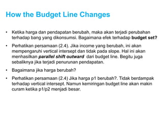 How the Budget Line Changes
• Ketika harga dan pendapatan berubah, maka akan terjadi perubahan
terhadap bang yang dikonsumsi. Bagaimana efek terhadap budget set?
• Perhatikan persamaan (2.4). Jika income yang berubah, ini akan
mempengaruhi vertical intersept dan tidak pada slope. Hal ini akan
menhasilkan parallel shift outward dari budget line. Begitu juga
sebaliknya jika terjadi penurunan pendapatan.
• Bagaimana jika harga berubah?
• Perhatikan persamaan (2.4) Jika harga p1 berubah?. Tidak berdampak
terhadap vertical intersept. Namun kemiringan budget line akan makin
curam ketika p1/p2 menjadi besar.
 