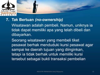 7. Tak Bertuan (no-ownership)
Wisatawan adalah pembeli. Namun, uniknya ia
tidak dapat memiliki apa yang telah dibeli dan
dibayarkan.
Seorang wisatawan yang membeli tiket
pesawat berhak menduduki kursi pesawat agar
sampai ke daerah tujuan yang diinginkan,
tetapi ia tidak berhak untuk memiliki kursi
tersebut sebagai bukti transaksi pembelian
INDUSTRI PARIWISATA-Dedy Wijayanto 10
 