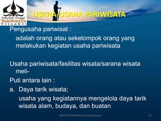 USAHA-USAHA PARIWISATA
Pengusaha pariwisat :
adalah orang atau sekelompok orang yang
melakukan kegiatan usaha pariwisata
Usaha pariwisata/fasilitas wisata/sarana wisata
meli-
Puti antara lain :
a. Daya tarik wisata;
usaha yang kegiatannya mengelola daya tarik
wisata alam, budaya, dan buatan
INDUSTRI PARIWISATA-Dedy Wijayanto 12
 