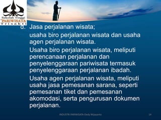 d. Jasa perjalanan wisata;
usaha biro perjalanan wisata dan usaha
agen perjalanan wisata.
Usaha biro perjalanan wisata, meliputi
perencanaan perjalanan dan
penyelenggaraan pariwisata termasuk
penyelenggaraan perjalanan ibadah.
Usaha agen perjalanan wisata, meliputi
usaha jasa pemesanan sarana, seperti
pemesanan tiket dan pemesanan
akomodasi, serta pengurusan dokumen
perjalanan.
INDUSTRI PARIWISATA-Dedy Wijayanto 14
 