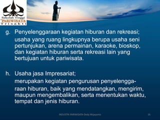 g. Penyelenggaraan kegiatan hiburan dan rekreasi;
usaha yang ruang lingkupnya berupa usaha seni
pertunjukan, arena permainan, karaoke, bioskop,
dan kegiatan hiburan serta rekreasi lain yang
bertujuan untuk pariwisata.
h. Usaha jasa Impresariat;
merupakan kegiatan pengurusan penyelengga-
raan hiburan, baik yang mendatangkan, mengirim,
maupun mengembalikan, serta menentukan waktu,
tempat dan jenis hiburan.
INDUSTRI PARIWISATA-Dedy Wijayanto 16
 