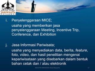 i. Penyelenggaraan MICE;
usaha yang memberikan jasa
penyelenggaraan Meeting, Incentive Trip,
Conference, dan Exhibition
j. Jasa Informasi Pariwisata;
usaha yang menyediakan data, berita, feature,
foto, video, dan hasil penelitian mengenai
kepariwisataan yang disebarkan dalam bentuk
bahan cetak dan / atau elektronik
INDUSTRI PARIWISATA-Dedy Wijayanto 17
 