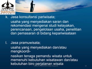k. Jasa konsultansi pariwisata;
usaha yang menyediakan saran dan
rekomendasi mengenai studi kelayakan,
perencanaan, pengelolaan usaha, penelitian
dan pemasaran di bidang kepariwisataan
l. Jasa pramuwisata;
usaha yang menyediakan dan/atau
mengkoordi-
nasikan tenaga pemandu wisata untuk
memenuhi kebutuhan wisatawan dan/atau
kebutuhan biro perjalanan wisataINDUSTRI PARIWISATA-Dedy Wijayanto 18
 