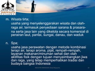 m. Wisata tirta;
usaha yang menyelenggarakan wisata dan olah-
raga air, termasuk penyediaan sarana & prasara-
na serta jasa lain yang dikelola secara komersial di
perairan laut, pantai, sungai, danau, dan waduk
n. Spa;
usaha jasa perawatan dengan metode kombinasi
terapi air, terapi aroma, pijat, rempah-rempah,
layanan makanan/minuman sehat dan olah
aktifitas fisik dengan tujuan menyeimbangkan jiwa
dan raga, yang tetap memperhatikan tradisi dan
budaya bangsa Indonesia
INDUSTRI PARIWISATA-Dedy Wijayanto 19
 