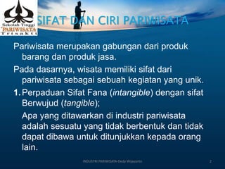SIFAT DAN CIRI PARIWISATA
Pariwisata merupakan gabungan dari produk
barang dan produk jasa.
Pada dasarnya, wisata memiliki sifat dari
pariwisata sebagai sebuah kegiatan yang unik.
1.Perpaduan Sifat Fana (intangible) dengan sifat
Berwujud (tangible);
Apa yang ditawarkan di industri pariwisata
adalah sesuatu yang tidak berbentuk dan tidak
dapat dibawa untuk ditunjukkan kepada orang
lain.
INDUSTRI PARIWISATA-Dedy Wijayanto 2
 