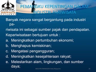 PEMANGKU KEPENTINGAN DALAM
INDUSTRI PARIWISATA
Banyak negara sangat bergantung pada industri
pa-
riwisata ini sebagai sumber pajak dan pendapatan.
Kepariwisataan bertujuan untuk :
a. Meningkatkan pertumbuhan ekonomi;
b. Menghapus kemiskinan;
c. Mengatasi pengangguran;
d. Meningkatkan kesejahteraan rakyat;
e. Melestarikan alam, lingkungan, dan sumber
daya; INDUSTRI PARIWISATA-Dedy Wijayanto 20
 