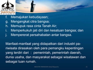 f. Memajukan kebudayaan;
g. Mengangkat citra bangsa;
h. Memupuk rasa cinta Tanah Air;
i. Memperkukuh jati diri dan kesatuan bangsa; dan
j. Mempererat persahabatan antar bangsa.
Manfaat-manfaat yang didapatkan dari industri pa-
riwisata dirasakan oleh para pemangku kepentingan
yang terdiri dari : pemerintah, pemerintah daerah,
dunia usaha, dan masyarakat sebagai wisatawan dan
sebagai tuan rumah.
INDUSTRI PARIWISATA-Dedy Wijayanto 21
 