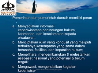 Pemerintah dan pemerintah daerah memiliki peran
:
a. Menyediakan informasi
kepariwisataan,perlindungan hukum,
keamanan, dan keselamatan kepada
wisatawan;
b. Menciptakan iklim yang kondusif yang meliputi
terbukanya kesempatan yang sama dalam
berusaha, fasilitas, dan kepastian hukum;
c. Memelihara, mengembangkan & melestarikan
aset-aset nasional yang potensial & belum
tergali;
d. Mengawasi, mengendalikan kegiatan
kepariwisa-INDUSTRI PARIWISATA-Dedy Wijayanto 22
 