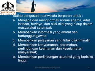 Setiap pengusaha pariwisata berperan untuk :
a. Menjaga dan menghormati norma agama, adat
istiadat, budaya, dan nilai-nilai yang hidup dalam
masyarakat setempat;
b. Memberikan informasi yang akurat dan
bertanggungjawab;
c. Memberikan pelayanan yang tidak diskriminatif;
d. Memberikan kenyamanan, keramahan,
perlindungan keamanan dan keselamatan
masyarakat;
e. Memberikan perlindungan asuransi yang berisiko
tinggi;
INDUSTRI PARIWISATA-Dedy Wijayanto 23
 
