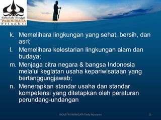 k. Memelihara lingkungan yang sehat, bersih, dan
asri;
l. Memelihara kelestarian lingkungan alam dan
budaya;
m. Menjaga citra negara & bangsa Indonesia
melalui kegiatan usaha kepariwisataan yang
bertanggungjawab;
n. Menerapkan standar usaha dan standar
kompetensi yang ditetapkan oleh peraturan
perundang-undangan
INDUSTRI PARIWISATA-Dedy Wijayanto 25
 
