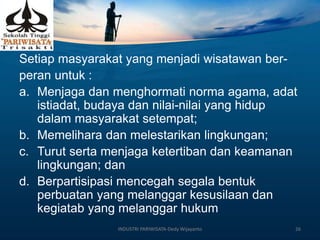 Setiap masyarakat yang menjadi wisatawan ber-
peran untuk :
a. Menjaga dan menghormati norma agama, adat
istiadat, budaya dan nilai-nilai yang hidup
dalam masyarakat setempat;
b. Memelihara dan melestarikan lingkungan;
c. Turut serta menjaga ketertiban dan keamanan
lingkungan; dan
d. Berpartisipasi mencegah segala bentuk
perbuatan yang melanggar kesusilaan dan
kegiatab yang melanggar hukum
INDUSTRI PARIWISATA-Dedy Wijayanto 26
 