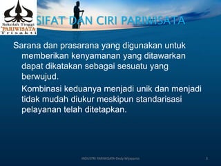 SIFAT DAN CIRI PARIWISATA
Sarana dan prasarana yang digunakan untuk
memberikan kenyamanan yang ditawarkan
dapat dikatakan sebagai sesuatu yang
berwujud.
Kombinasi keduanya menjadi unik dan menjadi
tidak mudah diukur meskipun standarisasi
pelayanan telah ditetapkan.
INDUSTRI PARIWISATA-Dedy Wijayanto 3
 