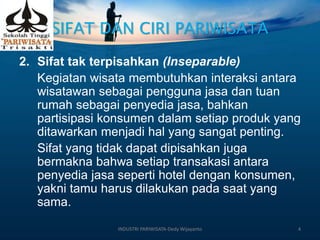 SIFAT DAN CIRI PARIWISATA
2. Sifat tak terpisahkan (Inseparable)
Kegiatan wisata membutuhkan interaksi antara
wisatawan sebagai pengguna jasa dan tuan
rumah sebagai penyedia jasa, bahkan
partisipasi konsumen dalam setiap produk yang
ditawarkan menjadi hal yang sangat penting.
Sifat yang tidak dapat dipisahkan juga
bermakna bahwa setiap transakasi antara
penyedia jasa seperti hotel dengan konsumen,
yakni tamu harus dilakukan pada saat yang
sama.
INDUSTRI PARIWISATA-Dedy Wijayanto 4
 