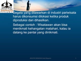 Segala yang ditawarkan di industri pariwisata
harus dikonsumsi dilokasi ketika produk
diproduksi dan dihasilkan.
Sebagai contoh : Wisatawan akan bisa
menikmati kehangatan matahari, kalau ia
datang ke pantai yang dinikmati.
INDUSTRI PARIWISATA-Dedy Wijayanto 5
 