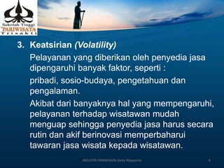 3. Keatsirian (Volatility)
Pelayanan yang diberikan oleh penyedia jasa
dipengaruhi banyak faktor, seperti :
pribadi, sosio-budaya, pengetahuan dan
pengalaman.
Akibat dari banyaknya hal yang mempengaruhi,
pelayanan terhadap wisatawan mudah
menguap sehingga penyedia jasa harus secara
rutin dan akif berinovasi memperbaharui
tawaran jasa wisata kepada wisatawan.
INDUSTRI PARIWISATA-Dedy Wijayanto 6
 