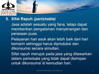 5. Sifat Rapuh (perishable)
Jasa adalah sesuatu yang fana, tetapi dapat
memberikan pengalaman menyenangan dan
perasaan puas.
Pelayanan hari esok akan lebih baik dari hari
kemarin sehingga harus diproduksi dan
dikonsumsi secara simultan.
Sifat rapuh merujuk pada jasa yang ditawarkan
dalam pariwisata yang tidak dapat disimpan
untuk dikonsumsi di kemudian hari.
INDUSTRI PARIWISATA-Dedy Wijayanto 8
 
