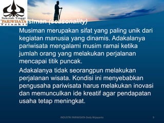 6. Musiman (seasonality)
Musiman merupakan sifat yang paling unik dari
kegiatan manusia yang dinamis. Adakalanya
pariwisata mengalami musim ramai ketika
jumlah orang yang melakukan perjalanan
mencapai titik puncak.
Adakalanya tidak seorangpun melakukan
perjalanan wisata. Kondisi ini menyebabkan
pengusaha pariwisata harus melakukan inovasi
dan memunculkan ide kreatif agar pendapatan
usaha tetap meningkat.
INDUSTRI PARIWISATA-Dedy Wijayanto 9
 
