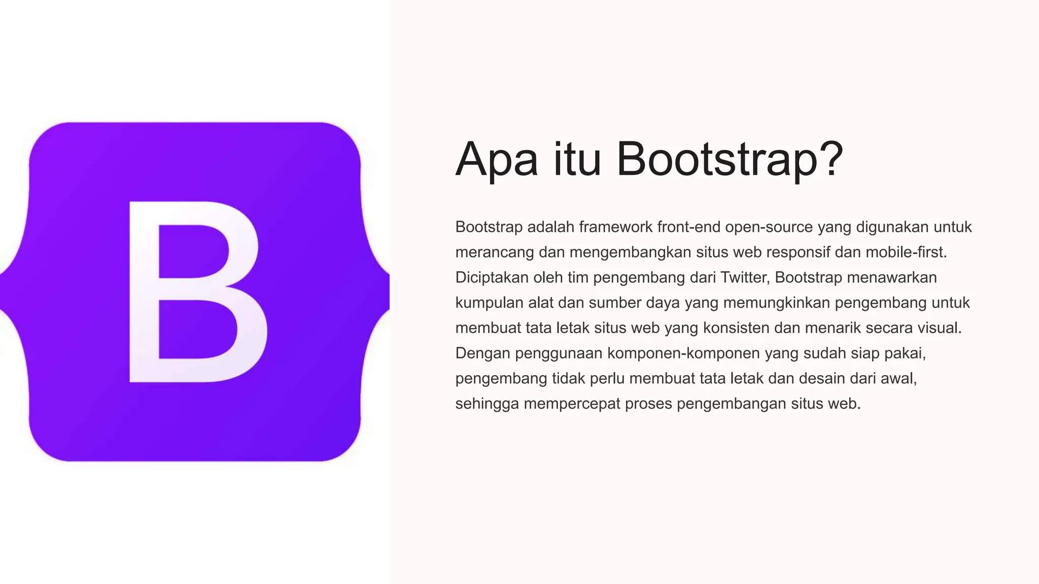 Apa itu Bootstrap?
Bootstrap adalah framework front-end open-source yang digunakan untuk
merancang dan mengembangkan situs web responsif dan mobile-first.
Diciptakan oleh tim pengembang dari Twitter, Bootstrap menawarkan
kumpulan alat dan sumber daya yang memungkinkan pengembang untuk
membuat tata letak situs web yang konsisten dan menarik secara visual.
Dengan penggunaan komponen-komponen yang sudah siap pakai,
pengembang tidak perlu membuat tata letak dan desain dari awal,
sehingga mempercepat proses pengembangan situs web.
I
 