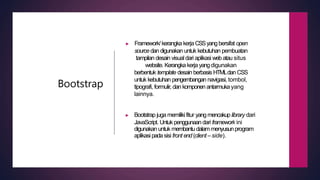 Bootstrap
▶ Framework/kerangka kerjaCSSyangbersifat open
source dan digunakan untuk kebutuhan pembuatan
tampilan desain visual dari aplikasi webatau situs
website. Kerangka kerjayangdigunakan
berbentuk template desain berbasis HTMLdan CSS
untuk kebutuhan pengembangan navigasi, tombol,
tipografi, formulir, dan komponen antarmukayang
lainnya.
▶ Bootstrap jugamemilikifitur yangmencakup library dari
JavaScript. Untuk penggunaandari framework ini
digunakan untuk membantudalammenyusunprogram
aplikasipadasisi front end (client –side).
 
