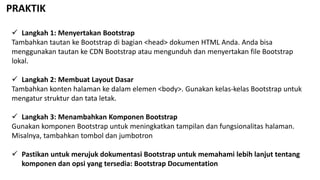 PRAKTIK
 Langkah 1: Menyertakan Bootstrap
Tambahkan tautan ke Bootstrap di bagian <head> dokumen HTML Anda. Anda bisa
menggunakan tautan ke CDN Bootstrap atau mengunduh dan menyertakan file Bootstrap
lokal.
 Langkah 2: Membuat Layout Dasar
Tambahkan konten halaman ke dalam elemen <body>. Gunakan kelas-kelas Bootstrap untuk
mengatur struktur dan tata letak.
 Langkah 3: Menambahkan Komponen Bootstrap
Gunakan komponen Bootstrap untuk meningkatkan tampilan dan fungsionalitas halaman.
Misalnya, tambahkan tombol dan jumbotron
 Pastikan untuk merujuk dokumentasi Bootstrap untuk memahami lebih lanjut tentang
komponen dan opsi yang tersedia: Bootstrap Documentation
 