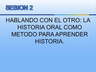 HABLANDO CON EL OTRO: LA HISTORIA ORAL COMO METODO PARA APRENDER HISTORIA. SESION 2 