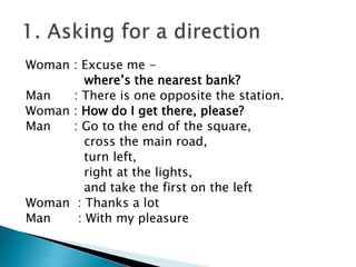 Woman : Excuse me -
where’s the nearest bank?
Man : There is one opposite the station.
Woman : How do I get there, please?
Man : Go to the end of the square,
cross the main road,
turn left,
right at the lights,
and take the first on the left
Woman : Thanks a lot
Man : With my pleasure
 