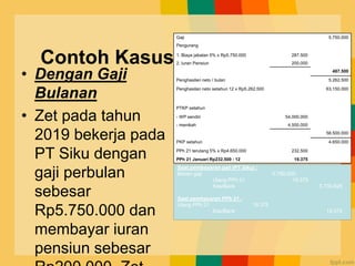 Contoh Kasus
• Dengan Gaji
Bulanan
• Zet pada tahun
2019 bekerja pada
PT Siku dengan
gaji perbulan
sebesar
Rp5.750.000 dan
membayar iuran
pensiun sebesar
Gaji 5.750.000
Pengurang
1. Biaya jabatan 5% x Rp5.750.000 287.500
2. Iuran Pensiun 200.000
487.500
Penghasilan neto / bulan 5.262.500
Penghasilan neto setahun 12 x Rp5.262.500 63.150.000
PTKP setahun
- WP sendiri 54.000.000
- menikah 4.500.000
58.500.000
PKP setahun 4.650.000
PPh 21 terutang 5% x Rp4.650.000 232.500
PPh 21 Januari Rp232.500 : 12 19.375
Saat pembayaran gaji (PT Siku) :
Beban gaji 5.750.000
Utang PPh 21 19.375
Kas/Bank 5.730.625
Saat pembayaran PPh 21 :
Utang PPh 21 19.375
Kas/Bank 19.375
 