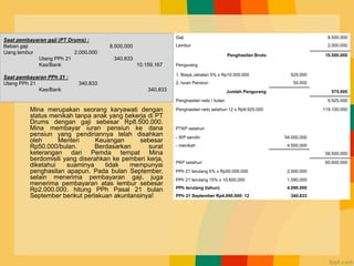 Contoh Kasus
Mina merupakan seorang karyawati dengan
status menikah tanpa anak yang bekerja di PT
Drums dengan gaji sebesar Rp8.500.000.
Mina membayar iuran pensiun ke dana
pensiun yang pendiriannya telah disahkan
oleh Menteri Keuangan sebesar
Rp50.000/bulan. Berdasarkan surat
keterangan dari Pemda tempat Mina
berdomisili yang diserahkan ke pemberi kerja,
diketahui suaminya tidak mempunyai
penghasilan apapun. Pada bulan September,
selain menerima pembayaran gaji, juga
menerima pembayaran atas lembur sebesar
Rp2.000.000. hitung PPh Pasal 21 bulan
September berikut perlakuan akuntansinya!
Gaji 8.500.000
Lembur 2.000.000
Penghasilan Bruto 10.500.000
Pengurang
1. Biaya Jabatan 5% x Rp10.500.000 525.000
2. Iuran Pensiun 50.000
Jumlah Pengurang 575.000
Penghasilan neto / bulan 9.925.000
Penghasilan neto setahun 12 x Rp9.925.000 119.100.000
PTKP setahun
- WP sendiri 54.000.000
- menikah 4.500.000
58.500.000
PKP setahun 60.600.000
PPh 21 terutang 5% x Rp50.000.000 2.500.000
PPh 21 terutang 15% x 10.600.000 1.590.000
PPh terutang (tahun) 4.090.000
PPh 21 September Rp4.090.000: 12 340.833
Saat pembayaran gaji (PT Drums) :
Beban gaji 8.500.000
Uang lembur 2.000.000
Utang PPh 21 340.833
Kas/Bank 10.159.167
Saat pembayaran PPh 21 :
Utang PPh 21 340.833
Kas/Bank 340.833
 