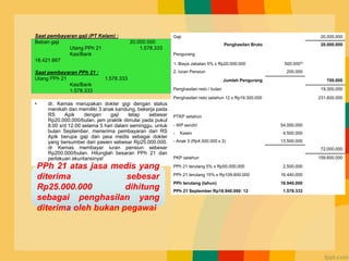 Contoh Kasus
• dr. Kemas merupakan dokter gigi dengan status
menikah dan memiliki 3 anak kandung, bekerja pada
RS Apik dengan gaji tetap sebesar
Rp20.000.000/bulan. jam praktik dimulai pada pukul
8.00 s/d 12.00 selama 5 hari dalam seminggu. untuk
bulan September, menerima pembayaran dari RS
Apik berupa gaji dan jasa medis sebagai dokter
yang bersumber dari pasien sebesar Rp25.000.000.
dr Kemas membayar iuran pensiun sebesar
Rp200.000/bulan. Hitunglah besaran PPh 21 dan
perlakuan akuntansinya!
Gaji 20.000.000
Penghasilan Bruto 20.000.000
Pengurang
1. Biaya Jabatan 5% x Rp20.000.000 500.000*)
2. Iuran Pensiun 200.000
Jumlah Pengurang 700.000
Penghasilan neto / bulan 19.300.000
Penghasilan neto setahun 12 x Rp19.300.000 231.600.000
PTKP setahun
- WP sendiri 54.000.000
- Kawin 4.500.000
- Anak 3 (Rp4.500.000 x 3) 13.500.000
72.000.000
PKP setahun 159.600.000
PPh 21 terutang 5% x Rp50.000.000 2.500.000
PPh 21 terutang 15% x Rp109.600.000 16.440.000
PPh terutang (tahun) 18.940.000
PPh 21 September Rp18.940.000: 12 1.578.333
Saat pembayaran gaji (PT Kelam) :
Beban gaji 20.000.000
Utang PPh 21 1.578.333
Kas/Bank
18.421.667
Saat pembayaran PPh 21 :
Utang PPh 21 1.578.333
Kas/Bank
1.578.333
PPh 21 atas jasa medis yang
diterima sebesar
Rp25.000.000 dihitung
sebagai penghasilan yang
diterima oleh bukan pegawai
 