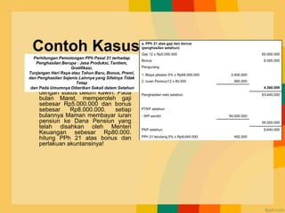 Contoh Kasus
• Maman karyawan PT Semir
dengan status belum kawin. Pada
bulan Maret, memperoleh gaji
sebesar Rp5.000.000 dan bonus
sebesar Rp8.000.000. setiap
bulannya Maman membayar iuran
pensiun ke Dana Pensiun yang
telah disahkan oleh Menteri
Keuangan sebesar Rp80.000.
hitung PPh 21 atas bonus dan
perlakuan akuntansinya!
a. PPh 21 atas gaji dan bonus
(penghasilan setahun)
Gaji 12 x Rp5.000.000 60.000.000
Bonus 8.000.000
Pengurang
1. Biaya jabatan 5% x Rp68.000.000 3.400.000
2. Iuran Pensiun12 x 80.000 960.000
4.360.000
Penghasilan neto setahun 63.640.000
PTKP setahun
- WP sendiri 54.000.000
54.000.000
PKP setahun 9.640.000
PPh 21 terutang 5% x Rp9.640.000 482.000
Perhitungan Pemotongan PPh Pasal 21 terhadap
Penghasilan Berupa : Jasa Produksi, Tantiem,
Gratifikasi,
Tunjangan Hari Raya atau Tahun Baru, Bonus, Premi,
dan Penghasilan Sejenis Lainnya yang Sifatnya Tidak
Tetap
dan Pada Umumnya Diberikan Sekali dalam Setahun
 