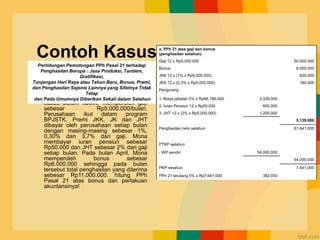 Contoh Kasus
• Mona karyawati PT Gulali dengan
status belum kawin, memperoleh gaji
sebesar Rp5.000.000/bulan.
Perusahaan ikut dalam program
BPJSTK. Premi JKK, JK dan JHT
dibayar oleh perusahaan setiap bulan
dengan masing-masing sebesar 1%,
0,30% dan 3,7% dari gaji. Mona
membayar iuran pensiun sebesar
Rp50.000 dan JHT sebesar 2% dari gaji
setiap bulan. Pada bulan April, Mona
memperoleh bonus sebesar
Rp6.000.000 sehingga pada bulan
tersebut total penghasilan yang diterima
sebesar Rp11.000.000. hitung PPh
Pasal 21 atas bonus dan perlakuan
akuntansinya!
a. PPh 21 atas gaji dan bonus
(penghasilan setahun)
Gaji 12 x Rp5.000.000 60.000.000
Bonus 6.000.000
JKK 12 x (1% x Rp5.000.000) 600.000
JKK 12 x (0,3% x Rp5.000.000) 180.000
Pengurang
1. Biaya jabatan 5% x Rp66.780.000 3.339.000
2. Iuran Pensiun 12 x Rp50.000 600.000
3. JHT 12 x (2% x Rp5.000.000) 1.200.000
5.139.000
Penghasilan neto setahun 61.641.000
PTKP setahun
- WP sendiri 54.000.000
54.000.000
PKP setahun 7.641.000
PPh 21 terutang 5% x Rp7.641.000 382.050
Perhitungan Pemotongan PPh Pasal 21 terhadap
Penghasilan Berupa : Jasa Produksi, Tantiem,
Gratifikasi,
Tunjangan Hari Raya atau Tahun Baru, Bonus, Premi,
dan Penghasilan Sejenis Lainnya yang Sifatnya Tidak
Tetap
dan Pada Umumnya Diberikan Sekali dalam Setahun
 