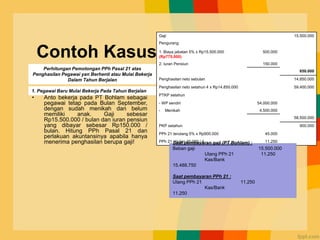 Contoh Kasus
• Anto bekerja pada PT Bohlam sebagai
pegawai tetap pada Bulan September,
dengan sudah menikah dan belum
memiliki anak. Gaji sebesar
Rp15.500.000 / bulan dan iuran pensiun
yang dibayar sebesar Rp150.000 /
bulan. Hitung PPh Pasal 21 dan
perlakuan akuntansinya apabila hanya
menerima penghasilan berupa gaji!
Gaji 15.500.000
Pengurang
1. Biaya jabatan 5% x Rp15.500.000
(Rp775.000)
500.000
2. Iuran Pensiun 150.000
650.000
Penghasilan neto sebulan 14.850.000
Penghasilan neto setahun 4 x Rp14.850.000 59.400.000
PTKP setahun
- WP sendiri 54.000.000
- Menikah 4.500.000
58.500.000
PKP setahun 900.000
PPh 21 terutang 5% x Rp900.000 45.000
PPh 21 / bulan 45.000 / 4 11.250
Perhitungan Pemotongan PPh Pasal 21 atas
Penghasilan Pegawai yan Berhenti atau Mulai Bekerja
Dalam Tahun Berjalan
1. Pegawai Baru Mulai Bekerja Pada Tahun Berjalan
Saat pembayaran gaji (PT Bohlam) :
Beban gaji 15.500.000
Utang PPh 21 11.250
Kas/Bank
15.488.750
Saat pembayaran PPh 21 :
Utang PPh 21 11.250
Kas/Bank
11.250
 