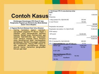 Contoh Kasus
• Garing berstatus belum menikah,
merupakan pegawai PT Bocor. Sejak 1
Oktober, yang bersangkutan berhenti
bekerja. Setiap bulan memperoleh gaji
sebesar Rp6.500.000 dan membayar
iuran pensiun kepada Dana Pensiun
yang pendiriannya telah mendapatkan
persetujuan Menteri Keuangan sebesar
Rp100.000/bulan. Hitung PPh Pasal 21
dan perlakuan akuntansinya dengan
asumsi hanya menerima penghasilan
berupa gaji saja!
a. Perhitungan PPh 21 yang dipotong setiap
bulan
Gaji 6.500.000
Pengurang
1. Biaya jabatan 5% x Rp6.500.000 325.000
2. Iuran Pensiun 100.000
425.000
Penghasilan neto sebulan 6.075.000
Penghasilan neto setahun 12 x Rp6.075.000 72.900.000
PTKP setahun
- WP sendiri 54.000.000
54.000.000
PKP setahun 18.900.000
PPh 21 terutang 5% x Rp18.900.000 945.000
PPh 21 / bulan 945.000 / 12 78.750
Perhitungan Pemotongan PPh Pasal 21 atas
Penghasilan Pegawai yan Berhenti atau Mulai Bekerja
Dalam Tahun Berjalan
2. Pegawai Berhenti Bekerja Pada Tahun Berjalan
Saat pembayaran gaji (PT Bocor) :
Beban gaji 6.500.000
Utang PPh 21 78.750
Kas/Bank
6.421.250
Saat pembayaran PPh 21 :
Utang PPh 21 78.750
Kas/Bank
78.750
 