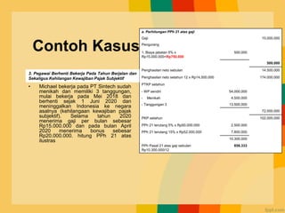 Contoh Kasus
• Michael bekerja pada PT Sintech sudah
menikah dan memiliki 3 tanggungan,
mulai bekerja pada Mei 2018 dan
berhenti sejak 1 Juni 2020 dan
meninggalkan Indonesia ke negara
asalnya (kehilangaan kewajiban pajak
subjektif). Selama tahun 2020
menerima gaji per bulan sebesar
Rp15.000.000 dan pada bulan April
2020 menerima bonus sebesar
Rp20.000.000. hitung PPh 21 atas
ilustras
a. Perhitungan PPh 21 atas gaji
Gaji 15.000.000
Pengurang
1. Biaya jabatan 5% x
Rp15.000.000=Rp750.000
500.000
500.000
Penghasilan neto sebulan 14.500.000
Penghasilan neto setahun 12 x Rp14.500.000 174.000.000
PTKP setahun
- WP sendiri 54.000.000
- Menikah 4.500.000
- Tanggungan 3 13.500.000
72.000.000
PKP setahun 102.000.000
PPh 21 terutang 5% x Rp50.000.000 2.500.000
PPh 21 terutang 15% x Rp52.000.000 7.800.000
10.300.000
PPh Pasal 21 atas gaji sebulan
Rp10.300.000/12
858.333
3. Pegawai Berhenti Bekerja Pada Tahun Berjalan dan
Sekaligus Kehilangan Kewajiban Pajak Subjektif
 