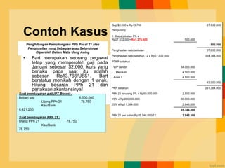 Contoh Kasus
• Bart merupakan seorang pegawai
tetap yang memperoleh gaji pada
Januari sebesar $2,000, kurs yang
berlaku pada saat itu adalah
sebesar Rp13.766/US$1. Bart
berstatus menikah dengan 1 anak.
Hitung besaran PPh 21 dan
perlakuan akuntansinya!
Gaji $2,000 x Rp13.766 27.532.000
Pengurang
1. Biaya jabatan 5% x
Rp27.532.000=Rp1.376.600 500.000
500.000
Penghasilan neto sebulan 27.032.000
Penghasilan neto setahun 12 x Rp27.032.000 324.384.000
PTKP setahun
- WP sendiri 54.000.000
- Menikah 4.500.000
- Anak 1 4.500.000
63.000.000
PKP setahun 261.384.000
PPh 21 terutang 5% x Rp50.000.000 2.500.000
15% x Rp200.000.000 30.000.000
25% x Rp11.384.000 2.846.000
35.346.000
PPh 21 per bulan Rp35.346.000/12 2.945.500
Penghitungan Pemotongaan PPh Pasal 21 atas
Penghasilan yang Sebagian atau Seluruhnya
Diperoleh Dalam Mata Uang Asing
Saat pembayaran gaji (PT Bocor) :
Beban gaji 6.500.000
Utang PPh 21 78.750
Kas/Bank
6.421.250
Saat pembayaran PPh 21 :
Utang PPh 21 78.750
Kas/Bank
78.750
 
