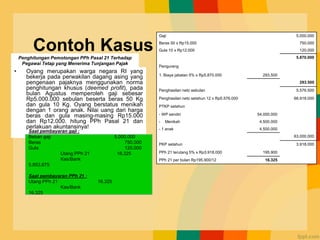 Contoh Kasus
• Oyang merupakan warga negara RI yang
bekerja pada perwakilan dagang asing yang
pengenaan pajaknya menggunakan norma
penghitungan khusus (deemed profit), pada
bulan Agustus memperoleh gaji sebesar
Rp5.000.000 sebulan beserta beras 50 Kg
dan gula 10 Kg. Oyang berstatus menikah
dengan 1 orang anak. Nilai uang dari harga
beras dan gula masing-masing Rp15.000
dan Rp12.000. hitung PPh Pasal 21 dan
perlakuan akuntansinya!
Gaji 5.000.000
Beras 50 x Rp15.000 750.000
Gula 10 x Rp12.000 120.000
5.870.000
Pengurang
1. Biaya jabatan 5% x Rp5.870.000 293.500
293.500
Penghasilan neto sebulan 5.576.500
Penghasilan neto setahun 12 x Rp5.576.000 66.918.000
PTKP setahun
- WP sendiri 54.000.000
- Menikah 4.500.000
- 1 anak 4.500.000
63.000.000
PKP setahun 3.918.000
PPh 21 terutang 5% x Rp3.918.000 195.900
PPh 21 per bulan Rp195.900/12 16.325
Saat pembayaran gaji :
Beban gaji 5.000.000
Beras 750.000
Gula 120.000
Utang PPh 21 16.325
Kas/Bank
5.853.675
Saat pembayaran PPh 21 :
Utang PPh 21 16.325
Kas/Bank
16.325
Penghitungan Pemotongan PPh Pasal 21 Terhadap
Pegawai Tetap yang Menerima Tunjangan Pajak
 