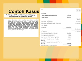 Contoh Kasus
• Azzam berstatus belum menikah dan tidak memiliki
tanggungan keluarga, bekerja pada PT Kopi dengan gaji
dan tunjangan sebesar Rp6.500.000/bulan, dan yang
bersangkutan membayar iuran pensiun kepada Dana
Pensiun yang pendiriannya telah disahkan oleh Menteri
Keuangan setiap bulan Rp200.000. Azzam baru memiliki
NPWP pada bulan Juni dan menyerahkan fotokopi NPWP
kepada PT Kopi untuk digunakan sebagai dasar
pemotongan PPh Pasal 21 di bulan Juni. Hitung PPh Pasal
21 dan perlakuan akuntansinya!
Gaji 6.500.000
6.500.000
Pengurang
1. Biaya jabatan 5% x Rp6.500.000 325.000
2. Iuran Pensiun 200.000
525.000
Penghasilan neto sebulan 5.975.000
Penghasilan neto setahun 12 x Rp5.975.000 71.700.000
PTKP setahun
- WP sendiri 54.000.000
54.000.000
PKP setahun 17.700.000
PPh 21 terutang 5% x Rp17.700.000 885.000
PPh 21 per bulan Rp885.000/12 73.750
Tidak memiliki NPWP 120% x Rp73.750 88.500
Jumlah PPh Pasal 21 Januari – Mei 5 x
Rp88.500
442.500
Jumlah PPh Pasal 21 telah memiliki NPWP 5 x
Rp73.750 368.750
Selisih (20%/120% x 5 x Rp88.500) 73.750
Perhitungan PPh Pasal 21 bagi pegawai tetap yang
baru memiliki NPWP pada tahun berjalan
 