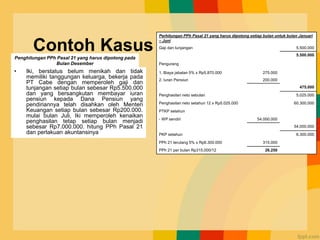 Contoh Kasus
• Iki, berstatus belum menikah dan tidak
memiliki tanggungan keluarga, bekerja pada
PT Cabe dengan memperoleh gaji dan
tunjangan setiap bulan sebesar Rp5.500.000
dan yang bersangkutan membayar iuran
pensiun kepada Dana Pensiun yang
pendiriannya telah disahkan oleh Menteri
Keuangan setiap bulan sebesar Rp200.000.
mulai bulan Juli, Iki memperoleh kenaikan
penghasilan tetap setiap bulan menjadi
sebesar Rp7.000.000. hitung PPh Pasal 21
dan perlakuan akuntansinya
Perhitungan PPh Pasal 21 yang harus dipotong setiap bulan untuk bulan Januari
– Juni
Gaji dan tunjangan 5.500.000
5.500.000
Pengurang
1. Biaya jabatan 5% x Rp5.870.000 275.000
2. Iuran Pensiun 200.000
475.000
Penghasilan neto sebulan 5.025.000
Penghasilan neto setahun 12 x Rp5.025.000 60.300.000
PTKP setahun
- WP sendiri 54.000.000
54.000.000
PKP setahun 6.300.000
PPh 21 terutang 5% x Rp6.300.000 315.000
PPh 21 per bulan Rp315.000/12 26.250
Penghitungan PPh Pasal 21 yang harus dipotong pada
Bulan Desember
 