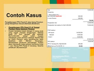 Contoh Kasus
• Penghitungan PPh Pasal 21 di Tempat
Pemberi Kerja Sebelum Pensiun
• Husein berstatus kawin dengan 2 orang anak
yang masih menjadi tanggungan, bekerja
pada PT Suri dengan gaji sebesar
Rp13.000.000. setiap bulan Husein
membayar iuran pensiun sebesar Rp250.000
ke Dana Pensiun yang pendiriannya telah
disahkan oleh Menteri Keuangan.
Berdasarkan peraturan perusahaan, Husein
akan memasuki masa pensiun terhitung mulai
1 Juli. Hitung PPh Pasal 21 terutang beserta
perlakuan akuntansinya!
Gaji 13.000.000
Pengurang
1. Biaya jabatan 5% x
Rp13.000.000=Rp650.000 500.000
2. Iuran Pensiun 250.000
750.000
Penghasilan neto 12.250.000
Penghasilan neto setahun 6 x Rp12.250.000 73.500.000
PTKP setahun
- WP sendiri 54.000.000
- Menikah 4.500.000
- Anak 2 9.000.000
67.500.000
PKP setahun 6.000.000
PPh 21 terutang 5% x Rp6.000.000 300.000
PPh 21 Januari Rp300.000 : 6 50.000
Saat pembayaran gaji (PT Suri) :
Beban gaji 13.000.000
Utang PPh 21 50.000
Kas/Bank
12.950.000
Saat pembayaran PPh 21 :
Utang PPh 21 50.000
Kas/Bank
50.000
Penghitungan PPh Pasal 21 atas Uang Pensiun
yang Dibayarkan Secara Berkala (Bulanan)
 