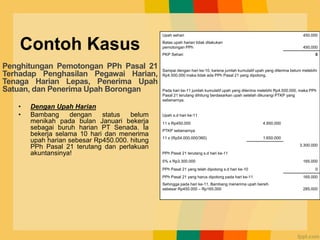 Contoh Kasus
• Dengan Upah Harian
• Bambang dengan status belum
menikah pada bulan Januari bekerja
sebagai buruh harian PT Senada. Ia
bekerja selama 10 hari dan menerima
upah harian sebesar Rp450.000. hitung
PPh Pasal 21 terutang dan perlakuan
akuntansinya!
Upah sehari 450.000
Batas upah harian tidak dilakukan
pemotongan PPh 450.000
PKP Sehari 0
Sampai dengan hari ke-10, karena jumlah kumulatif upah yang diterima belum melebihi
Rp4.500.000 maka tidak ada PPh Pasal 21 yang dipotong.
Pada hari ke-11 jumlah kumulatif upah yang diterima melebihi Rp4.500.000, maka PPh
Pasal 21 terutang dihitung berdasarkan upah setelah dikurangi PTKP yang
sebenarnya.
Upah s.d hari ke-11
11 x Rp450.000 4.950.000
PTKP sebenarnya
11 x (Rp54.000.000/360) 1.650.000
3.300.000
PPh Pasal 21 terutang s.d hari ke-11
5% x Rp3.300.000 165.000
PPh Pasal 21 yang telah dipotong s.d hari ke-10 0
PPh Pasal 21 yang harus dipotong pada hari ke-11 165.000
Sehingga pada hari ke-11, Bambang menerima upah bersih
sebesar Rp450.000 – Rp165.000 285.000
Penghitungan Pemotongan PPh Pasal 21
Terhadap Penghasilan Pegawai Harian,
Tenaga Harian Lepas, Penerima Upah
Satuan, dan Penerima Upah Borongan
 